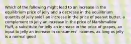 Which of the following might lead to an increase in the equilibrium price of jelly and a decrease in the equilibrium quantity of jelly sold? an increase in the price of peanut butter, a complement to jelly an increase in the price of Marshmallow Fluff, a substitute for jelly an increase in the price of grapes, an input to jelly an increase in consumers' incomes, as long as jelly is a normal good