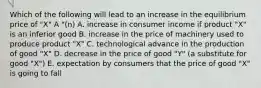 Which of the following will lead to an increase in the equilibrium price of "X" A "(n) A. increase in consumer income if product "X" is an inferior good B. increase in the price of machinery used to produce product "X" C. technological advance in the production of good "X" D. decrease in the price of good "Y" (a substitute for good "X") E. expectation by consumers that the price of good "X" is going to fall