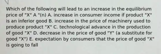 Which of the following will lead to an increase in the equilibrium price of "X" A "(n) A. increase in consumer income if product "X" is an inferior good B. increase in the price of machinery used to produce product "X" C. technological advance in the production of good "X" D. decrease in the price of good "Y" (a substitute for good "X") E. expectation by consumers that the price of good "X" is going to fall