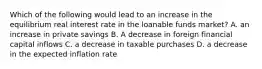 Which of the following would lead to an increase in the equilibrium real interest rate in the loanable funds market? A. an increase in private savings B. A decrease in foreign financial capital inflows C. a decrease in taxable purchases D. a decrease in the expected inflation rate