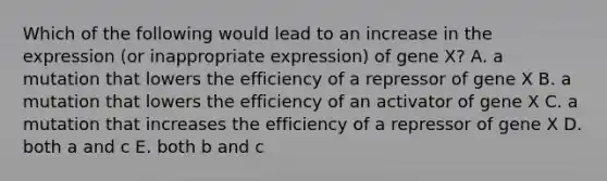 Which of the following would lead to an increase in the expression (or inappropriate expression) of gene X? A. a mutation that lowers the efficiency of a repressor of gene X B. a mutation that lowers the efficiency of an activator of gene X C. a mutation that increases the efficiency of a repressor of gene X D. both a and c E. both b and c