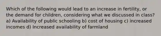 Which of the following would lead to an increase in fertility, or the demand for children, considering what we discussed in class? a) Availability of public schooling b) cost of housing c) increased incomes d) Increased availability of farmland