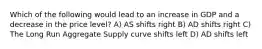 Which of the following would lead to an increase in GDP and a decrease in the price level? A) AS shifts right B) AD shifts right C) The Long Run Aggregate Supply curve shifts left D) AD shifts left