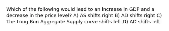 Which of the following would lead to an increase in GDP and a decrease in the price level? A) AS shifts right B) AD shifts right C) The Long Run Aggregate Supply curve shifts left D) AD shifts left