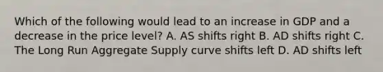 Which of the following would lead to an increase in GDP and a decrease in the price level? A. AS shifts right B. AD shifts right C. The Long Run Aggregate Supply curve shifts left D. AD shifts left