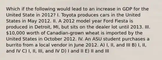 Which if the following would lead to an increase in GDP for the United State in 2012? I. Toyota produces cars in the United States in May 2012. II. A 2012 model year Ford Fiesta is produced in Detroit, MI, but sits on the dealer lot until 2013. III. 10,000 worth of Canadian-grown wheat is imported by the United States in October 2012. IV. An ASU student purchases a burrito from a local vendor in June 2012. A) I, II, and III B) I, II, and IV C) I, II, III, and IV D) I and II E) II and III