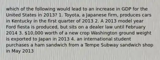 which of the following would lead to an increase in GDP for the United States in 2013? 1. Toyota, a Japanese firm, produces cars in Kentucky in the first quarter of 2013 2. A 2013 model year Ford fiesta is produced, but sits on a dealer law until February 2014 3. 10,000 worth of a new crop Washington ground weight is exported to Japan in 2013 4. an international student purchases a ham sandwich from a Tempe Subway sandwich shop in May 2013