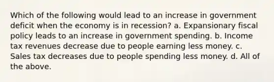 Which of the following would lead to an increase in government deficit when the economy is in recession? a. Expansionary fiscal policy leads to an increase in government spending. b. Income tax revenues decrease due to people earning less money. c. Sales tax decreases due to people spending less money. d. All of the above.