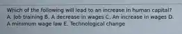 Which of the following will lead to an increase in human capital? A. Job training B. A decrease in wages C. An increase in wages D. A minimum wage law E. Technological change