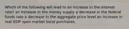 Which of the following will lead to an increase in the interest rate? an increase in the money supply a decrease in the federal funds rate a decrease in the aggregate price level an increase in real GDP open market bond purchases