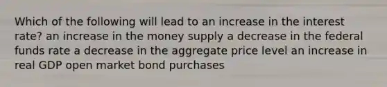 Which of the following will lead to an increase in the interest rate? an increase in the money supply a decrease in the federal funds rate a decrease in the aggregate price level an increase in real GDP open market bond purchases