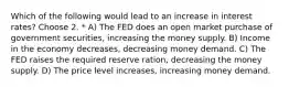 Which of the following would lead to an increase in interest rates? Choose 2. * A) The FED does an open market purchase of government securities, increasing the money supply. B) Income in the economy decreases, decreasing money demand. C) The FED raises the required reserve ration, decreasing the money supply. D) The price level increases, increasing money demand.