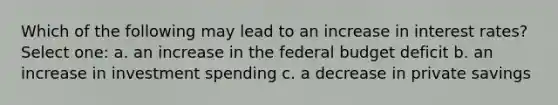 Which of the following may lead to an increase in interest rates? Select one: a. an increase in the federal budget deficit b. an increase in investment spending c. a decrease in private savings