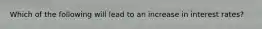 Which of the following will lead to an increase in interest rates?