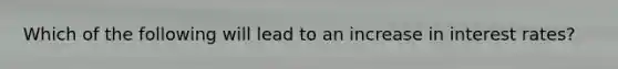 Which of the following will lead to an increase in <a href='https://www.questionai.com/knowledge/kUDTXKmzs3-interest-rates' class='anchor-knowledge'>interest rates</a>?