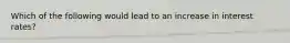 Which of the following would lead to an increase in interest rates?