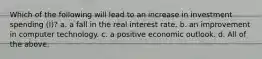 Which of the following will lead to an increase in investment spending (I)? a. a fall in the real interest rate. b. an improvement in computer technology. c. a positive economic outlook. d. All of the above.