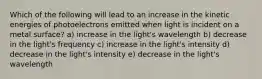 Which of the following will lead to an increase in the kinetic energies of photoelectrons emitted when light is incident on a metal surface? a) increase in the light's wavelength b) decrease in the light's frequency c) increase in the light's intensity d) decrease in the light's intensity e) decrease in the light's wavelength