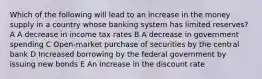 Which of the following will lead to an increase in the money supply in a country whose banking system has limited reserves? A A decrease in income tax rates B A decrease in government spending C Open-market purchase of securities by the central bank D Increased borrowing by the federal government by issuing new bonds E An increase in the discount rate