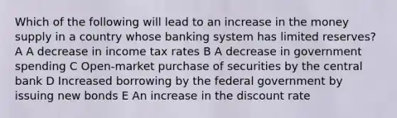 Which of the following will lead to an increase in the money supply in a country whose banking system has limited reserves? A A decrease in income tax rates B A decrease in government spending C Open-market purchase of securities by the central bank D Increased borrowing by the federal government by issuing new bonds E An increase in the discount rate