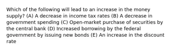 Which of the following will lead to an increase in the money supply? (A) A decrease in income tax rates (B) A decrease in government spending (C) Open-market purchase of securities by the central bank (D) Increased borrowing by the federal government by issuing new bonds (E) An increase in the discount rate