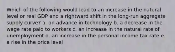 Which of the following would lead to an increase in the natural level or real GDP and a rightward shift in the long-run aggregate supply curve? a. an advance in technology b. a decrease in the wage rate paid to workers c. an increase in the natural rate of unemployment d. an increase in the personal income tax rate e. a rise in the price level