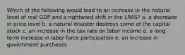 Which of the following would lead to an increase in the natural level of real GDP and a rightward shift in the LRAS? a. a decrease in price level b. a natural disaster destroys some of the capital stock c. an increase in the tax rate on labor income d. a long term increase in labor force participation e. an increase in government purchases