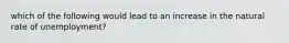 which of the following would lead to an increase in the natural rate of unemployment?