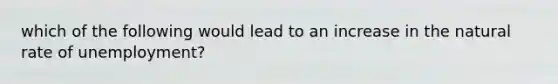 which of the following would lead to an increase in the natural rate of unemployment?