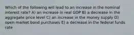 Which of the following will lead to an increase in the nominal interest rate? A) an increase in real GDP B) a decrease in the aggregate price level C) an increase in the money supply D) open market bond purchases E) a decrease in the federal funds rate