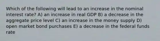 Which of the following will lead to an increase in the nominal interest rate? A) an increase in real GDP B) a decrease in the aggregate price level C) an increase in the money supply D) open market bond purchases E) a decrease in the federal funds rate