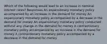 Which of the following would lead to an increase in nominal interest rates? Responses An expansionary monetary policy accompanied by an increase in the demand for money An expansionary monetary policy accompanied by a decrease in the demand for money An expansionary monetary policy conducted without any change in the demand for money A contractionary monetary policy accompanied by an increase in the demand for money A contractionary monetary policy accompanied by a decrease in the demand for money