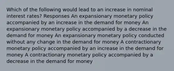 Which of the following would lead to an increase in nominal interest rates? Responses An expansionary monetary policy accompanied by an increase in the demand for money An expansionary monetary policy accompanied by a decrease in the demand for money An expansionary monetary policy conducted without any change in the demand for money A contractionary monetary policy accompanied by an increase in the demand for money A contractionary monetary policy accompanied by a decrease in the demand for money