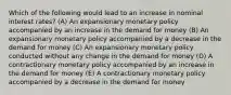 Which of the following would lead to an increase in nominal interest rates? (A) An expansionary monetary policy accompanied by an increase in the demand for money (B) An expansionary monetary policy accompanied by a decrease in the demand for money (C) An expansionary monetary policy conducted without any change in the demand for money (D) A contractionary monetary policy accompanied by an increase in the demand for money (E) A contractionary monetary policy accompanied by a decrease in the demand for money