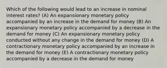 Which of the following would lead to an increase in nominal interest rates? (A) An expansionary monetary policy accompanied by an increase in the demand for money (B) An expansionary monetary policy accompanied by a decrease in the demand for money (C) An expansionary monetary policy conducted without any change in the demand for money (D) A contractionary monetary policy accompanied by an increase in the demand for money (E) A contractionary monetary policy accompanied by a decrease in the demand for money