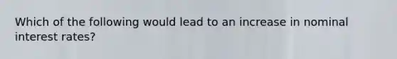 Which of the following would lead to an increase in nominal interest rates?