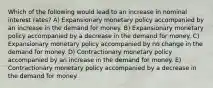 Which of the following would lead to an increase in nominal interest rates? A) Expansionary monetary policy accompanied by an increase in the demand for money. B) Expansionary monetary policy accompanied by a decrease in the demand for money. C) Expansionary monetary policy accompanied by no change in the demand for money. D) Contractionary monetary policy accompanied by an increase in the demand for money. E) Contractionary monetary policy accompanied by a decrease in the demand for money.