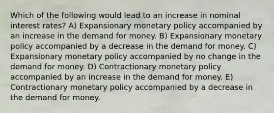 Which of the following would lead to an increase in nominal interest rates? A) Expansionary <a href='https://www.questionai.com/knowledge/kEE0G7Llsx-monetary-policy' class='anchor-knowledge'>monetary policy</a> accompanied by an increase in <a href='https://www.questionai.com/knowledge/klIDlybqd8-the-demand-for-money' class='anchor-knowledge'>the demand for money</a>. B) Expansionary monetary policy accompanied by a decrease in the demand for money. C) Expansionary monetary policy accompanied by no change in the demand for money. D) Contractionary monetary policy accompanied by an increase in the demand for money. E) Contractionary monetary policy accompanied by a decrease in the demand for money.