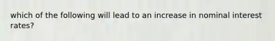 which of the following will lead to an increase in nominal interest rates?