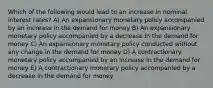 Which of the following would lead to an increase in nominal interest rates? A) An expansionary monetary policy accompanied by an increase in the demand for money B) An expansionary monetary policy accompanied by a decrease in the demand for money C) An expansionary monetary policy conducted without any change in the demand for money D) A contractionary monetary policy accompanied by an increase in the demand for money E) A contractionary monetary policy accompanied by a decrease in the demand for money