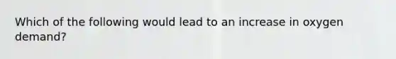 Which of the following would lead to an increase in oxygen demand?