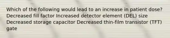 Which of the following would lead to an increase in patient dose? Decreased fill factor Increased detector element (DEL) size Decreased storage capacitor Decreased thin-film transistor (TFT) gate