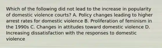 Which of the following did not lead to the increase in popularity of domestic violence courts? A. Policy changes leading to higher arrest rates for domestic violence B. Proliferation of feminism in the 1990s C. Changes in attitudes toward domestic violence D. Increasing dissatisfaction with the responses to domestic violence