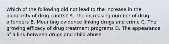 Which of the following did not lead to the increase in the popularity of drug courts? A. The increasing number of drug offenders B. Mounting evidence linking drugs and crime C. The growing efficacy of drug treatment programs D. The appearance of a link between drugs and child abuse