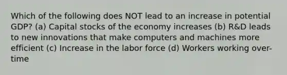 Which of the following does NOT lead to an increase in potential GDP? (a) Capital stocks of the economy increases (b) R&D leads to new innovations that make computers and machines more efficient (c) Increase in the labor force (d) Workers working over-time