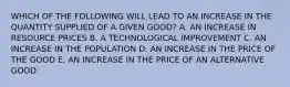 WHICH OF THE FOLLOWING WILL LEAD TO AN INCREASE IN THE QUANTITY SUPPLIED OF A GIVEN GOOD? A. AN INCREASE IN RESOURCE PRICES B. A TECHNOLOGICAL IMPROVEMENT C. AN INCREASE IN THE POPULATION D. AN INCREASE IN THE PRICE OF THE GOOD E. AN INCREASE IN THE PRICE OF AN ALTERNATIVE GOOD