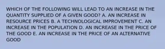 WHICH OF THE FOLLOWING WILL LEAD TO AN INCREASE IN THE QUANTITY SUPPLIED OF A GIVEN GOOD? A. AN INCREASE IN RESOURCE PRICES B. A TECHNOLOGICAL IMPROVEMENT C. AN INCREASE IN THE POPULATION D. AN INCREASE IN THE PRICE OF THE GOOD E. AN INCREASE IN THE PRICE OF AN ALTERNATIVE GOOD