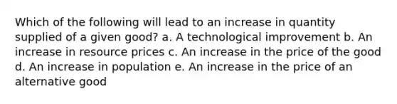 Which of the following will lead to an increase in quantity supplied of a given good? a. ​A technological improvement b. ​An increase in resource prices c. ​An increase in the price of the good d. ​An increase in population e. ​An increase in the price of an alternative good