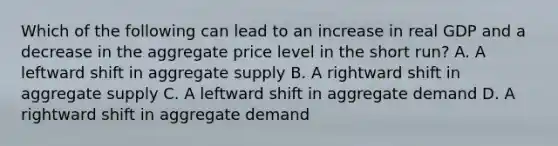 Which of the following can lead to an increase in real GDP and a decrease in the aggregate price level in the short run? A. A leftward shift in aggregate supply B. A rightward shift in aggregate supply C. A leftward shift in aggregate demand D. A rightward shift in aggregate demand