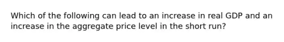 Which of the following can lead to an increase in real GDP and an increase in the aggregate price level in the short run?